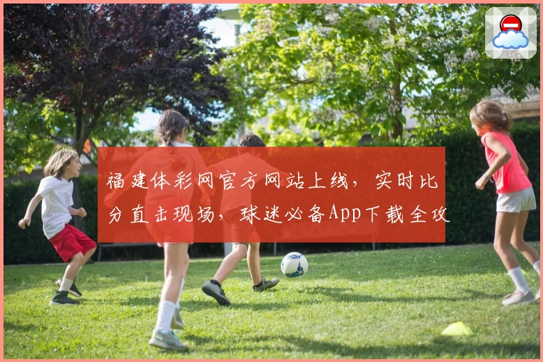 福建体彩网官方网站上线，实时比分直击现场，球迷必备App下载全攻略
