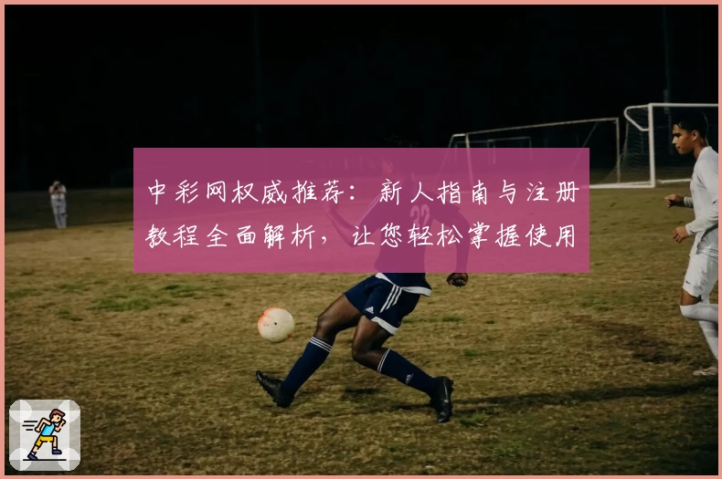 中彩网权威推荐：新人指南与注册教程全面解析，让您轻松掌握使用技巧