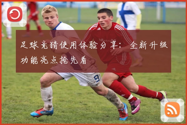 足球竞猜使用体验分享：全新升级功能亮点抢先看