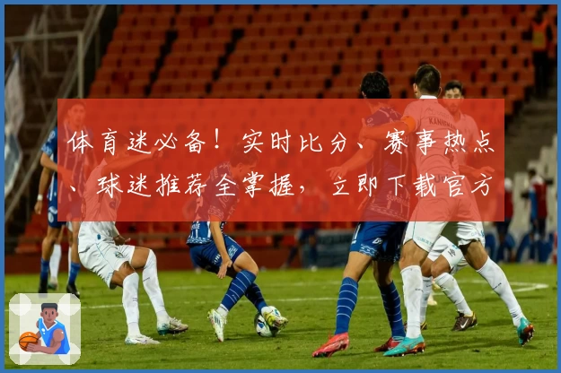 体育迷必备！实时比分、赛事热点、球迷推荐全掌握，立即下载官方App享受顶级功能