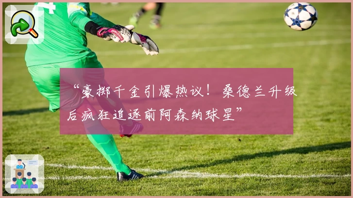 “豪掷千金引爆热议！桑德兰升级后疯狂追逐前阿森纳球星”