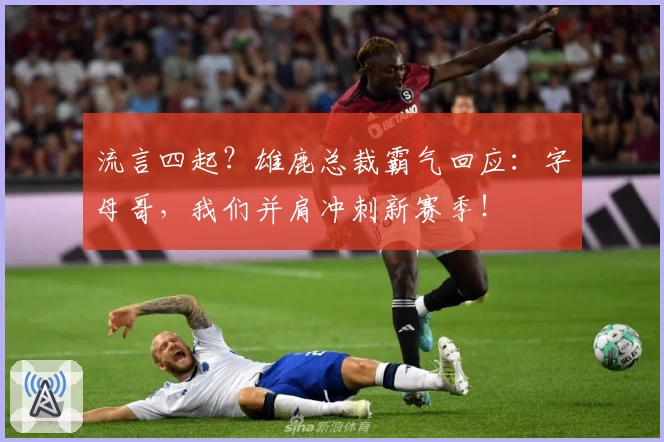流言四起？雄鹿总裁霸气回应：字母哥，我们并肩冲刺新赛季！