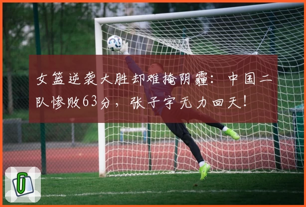 女篮逆袭大胜却难掩阴霾：中国二队惨败63分，张子宇无力回天！