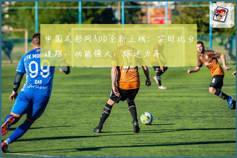 中国足彩网App全新上线：实时比分追踪，功能强大，球迷力荐