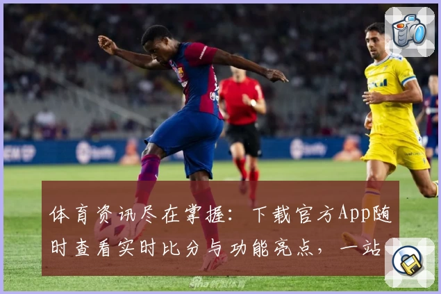 体育资讯尽在掌握：下载官方App随时查看实时比分与功能亮点，一站式体验球迷强烈推荐