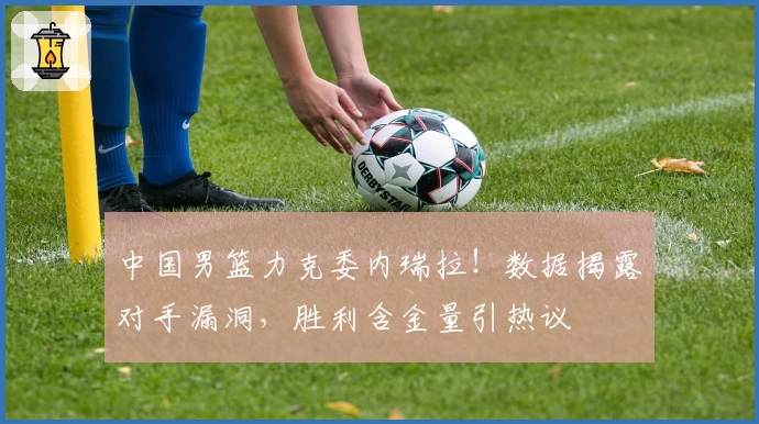 中国男篮力克委内瑞拉！数据揭露对手漏洞，胜利含金量引热议