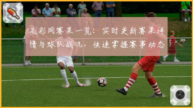 足彩网赛果一览:实时更新赛果详情与球队战况,快速掌握赛事动态