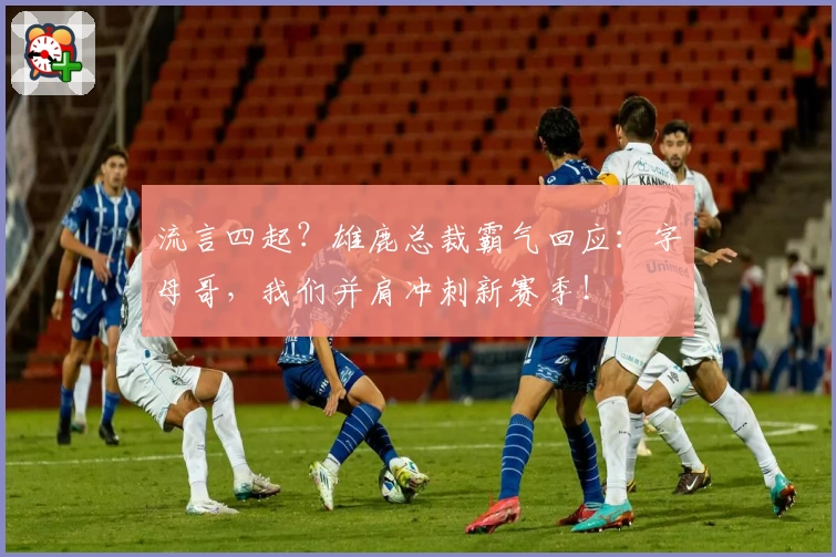 流言四起?雄鹿总裁霸气回应:字母哥,我们并肩冲刺新赛季!