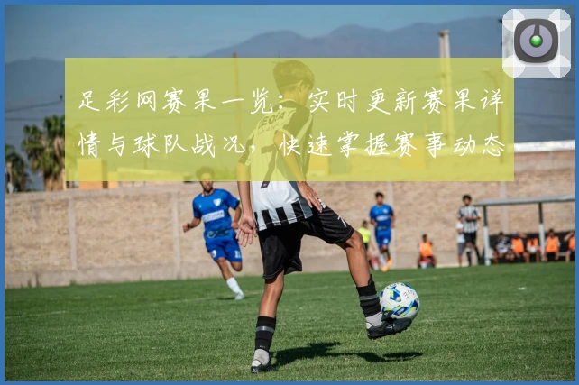 足彩网赛果一览：实时更新赛果详情与球队战况，快速掌握赛事动态