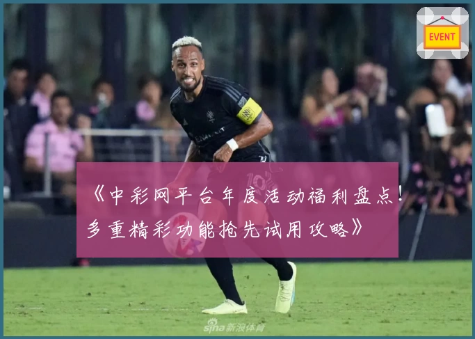 《中彩网平台年度活动福利盘点！多重精彩功能抢先试用攻略》