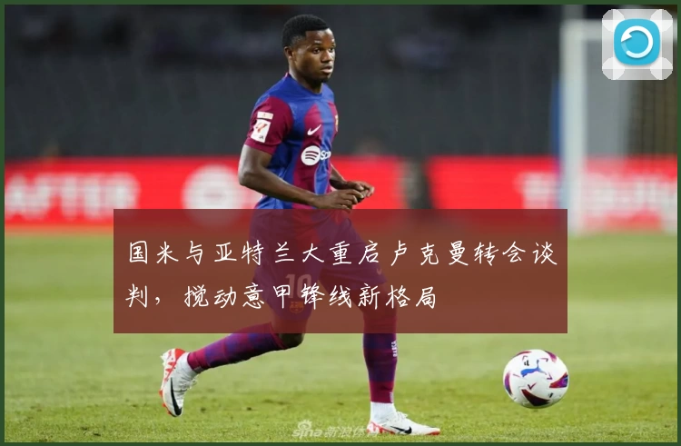 国米与亚特兰大重启卢克曼转会谈判，搅动意甲锋线新格局
