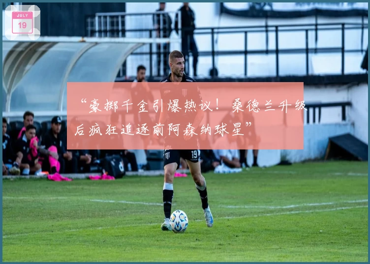 “豪掷千金引爆热议！桑德兰升级后疯狂追逐前阿森纳球星”
