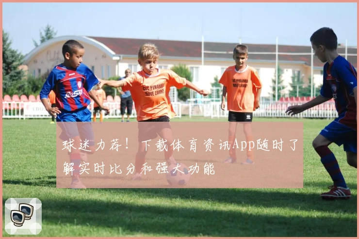 球迷力荐！下载体育资讯App随时了解实时比分和强大功能
