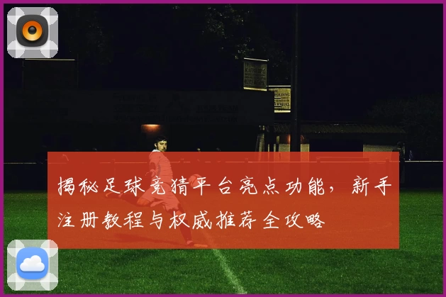 揭秘足球竞猜平台亮点功能，新手注册教程与权威推荐全攻略