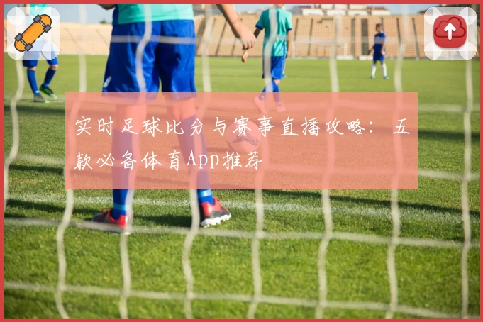 实时足球比分与赛事直播攻略：五款必备体育App推荐