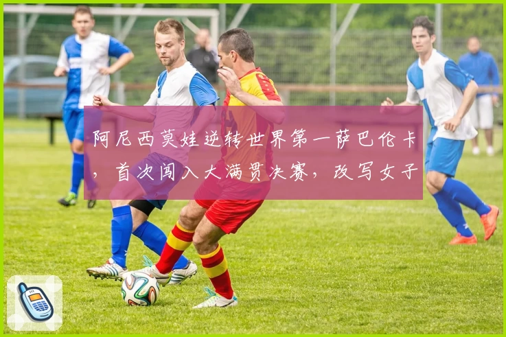 阿尼西莫娃逆转世界第一萨巴伦卡,首次闯入大满贯决赛,改写女子网坛竞争格局
